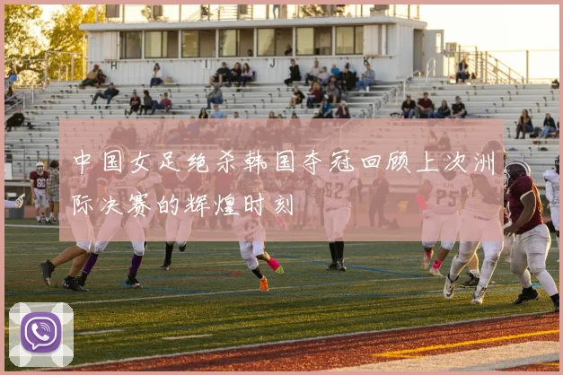 中国女足绝杀韩国夺冠回顾上次洲际决赛的辉煌时刻