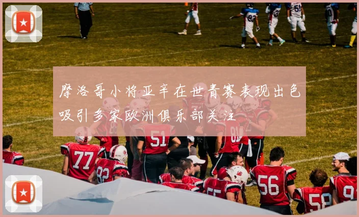 摩洛哥小将亚辛在世青赛表现出色吸引多家欧洲俱乐部关注