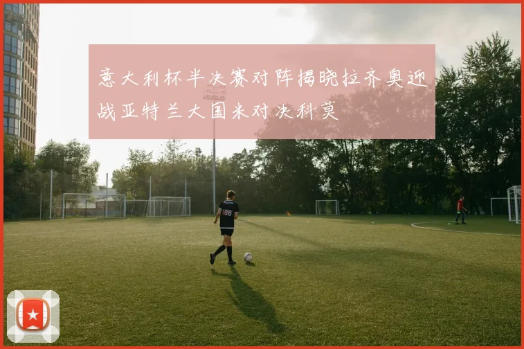 意大利杯半决赛对阵揭晓拉齐奥迎战亚特兰大国米对决科莫