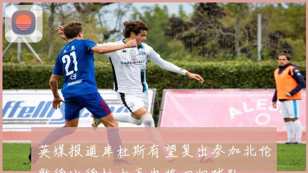 英媒报道库杜斯有望复出参加北伦敦德比德拉古辛也将回归球队