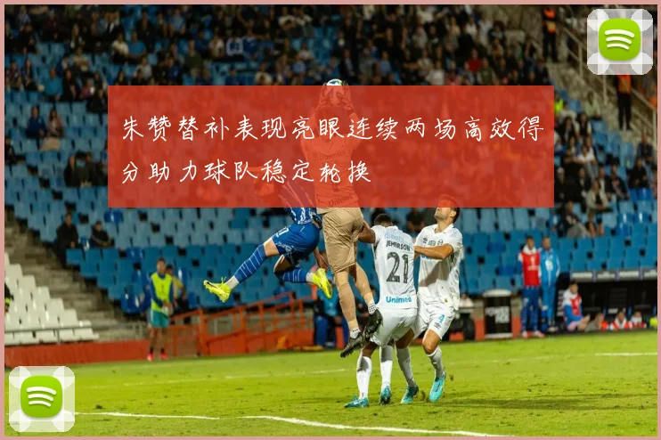 朱赞替补表现亮眼连续两场高效得分助力球队稳定轮换