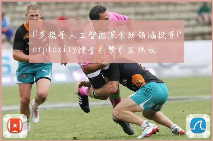 C罗携手人工智能探索新领域投资Perplexity搜索引擎引发热议