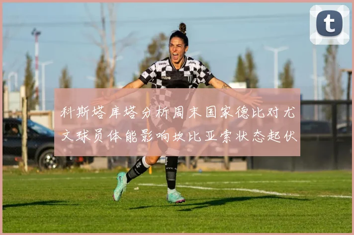 科斯塔库塔分析周末国家德比对尤文球员体能影响坎比亚索状态起伏不定