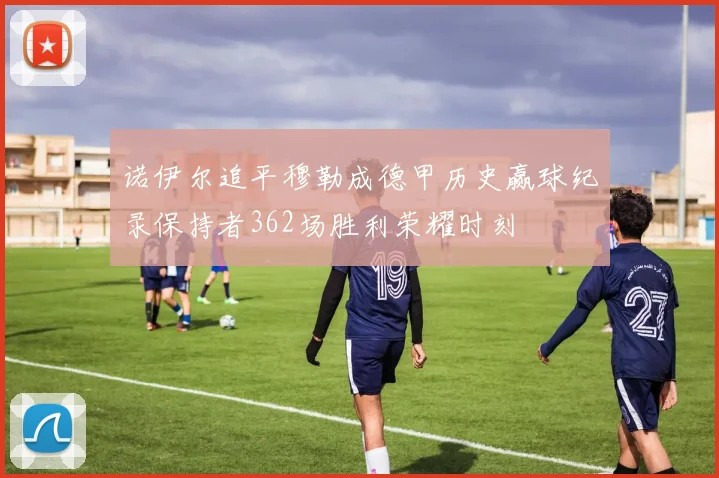 诺伊尔追平穆勒成德甲历史赢球纪录保持者362场胜利荣耀时刻