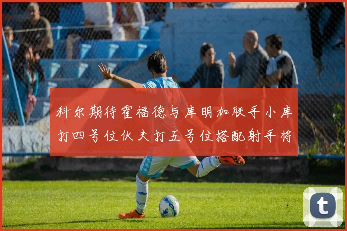 科尔期待霍福德与库明加联手小库打四号位伙夫打五号位搭配射手将极具观赏性