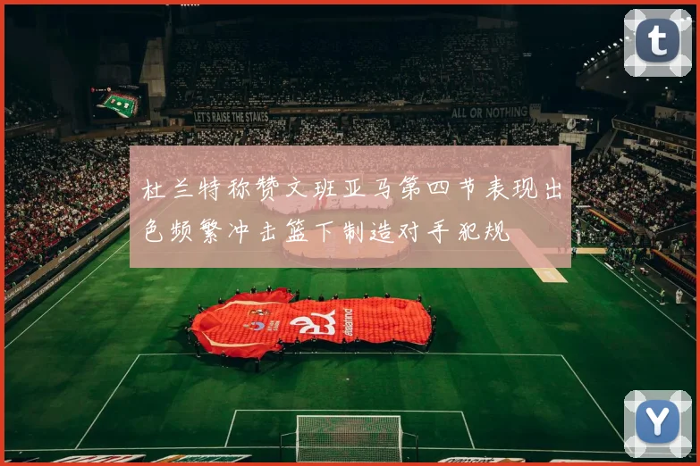 杜兰特称赞文班亚马第四节表现出色频繁冲击篮下制造对手犯规