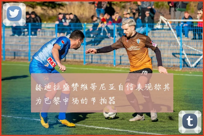 赫迪拉盛赞维蒂尼亚自信表现称其为巴黎中场的节拍器