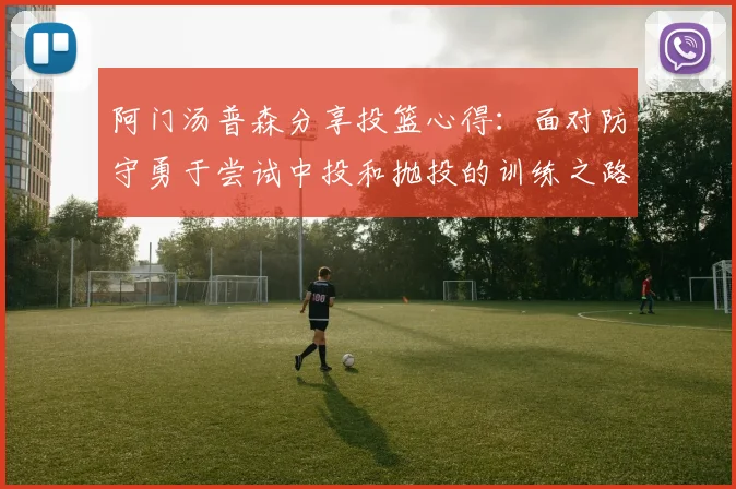 阿门汤普森分享投篮心得：面对防守勇于尝试中投和抛投的训练之路