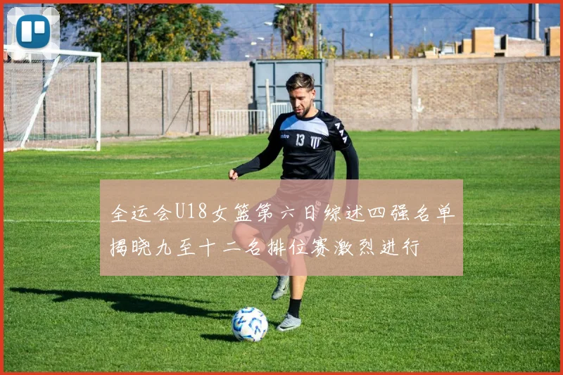 全运会U18女篮第六日综述四强名单揭晓九至十二名排位赛激烈进行