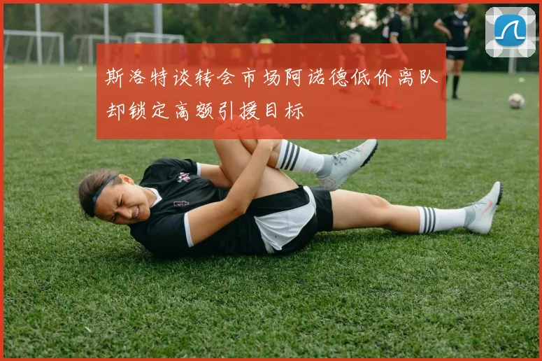 斯洛特谈转会市场阿诺德低价离队却锁定高额引援目标