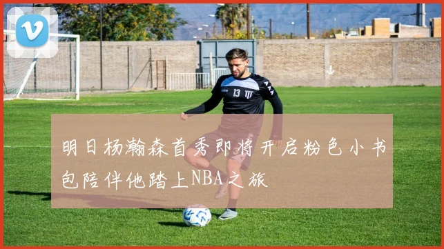 明日杨瀚森首秀即将开启粉色小书包陪伴他踏上NBA之旅