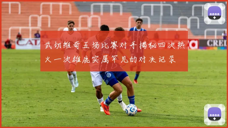 武切维奇五场比赛对手揭秘四次热火一次雄鹿实属罕见的对决记录