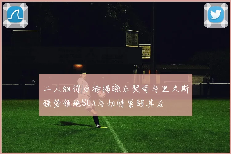 二人组得分榜揭晓东契奇与里夫斯强势领跑SGA与切特紧随其后