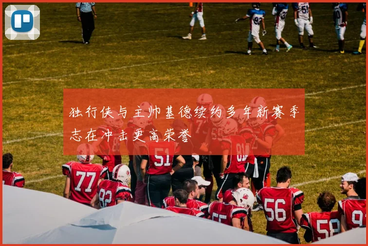 独行侠与主帅基德续约多年新赛季志在冲击更高荣誉