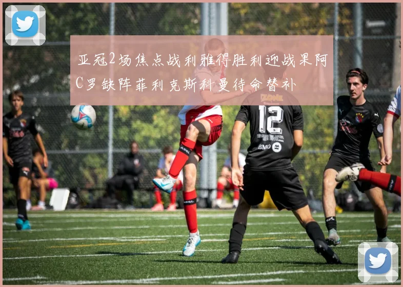 亚冠2场焦点战利雅得胜利迎战果阿C罗缺阵菲利克斯科曼待命替补