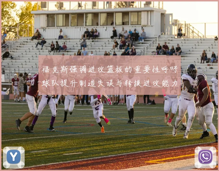 福克斯强调进攻篮板的重要性呼吁球队提升制造失误与转换进攻能力