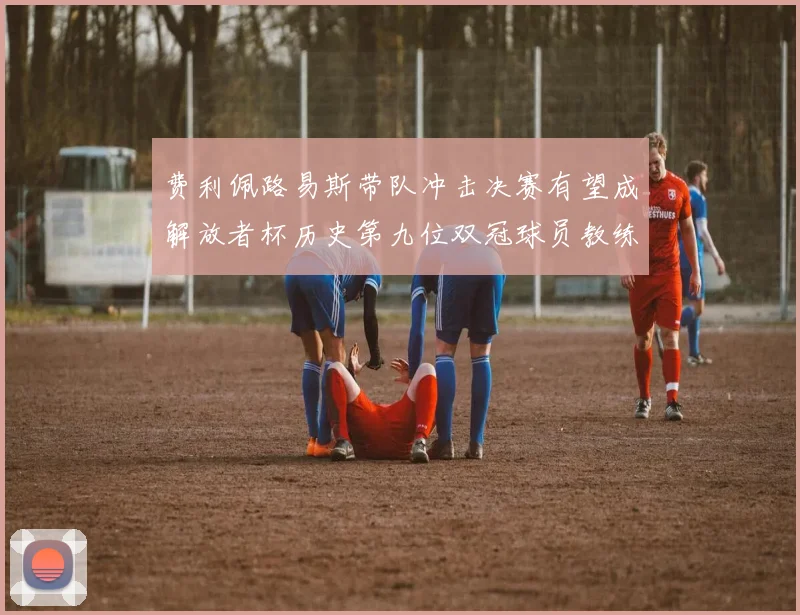 费利佩路易斯带队冲击决赛有望成解放者杯历史第九位双冠球员教练