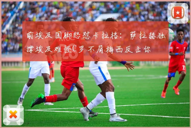 前埃及国脚怒怼卡拉格：萨拉赫独撑埃及难怪C罗不屑梅西反击你