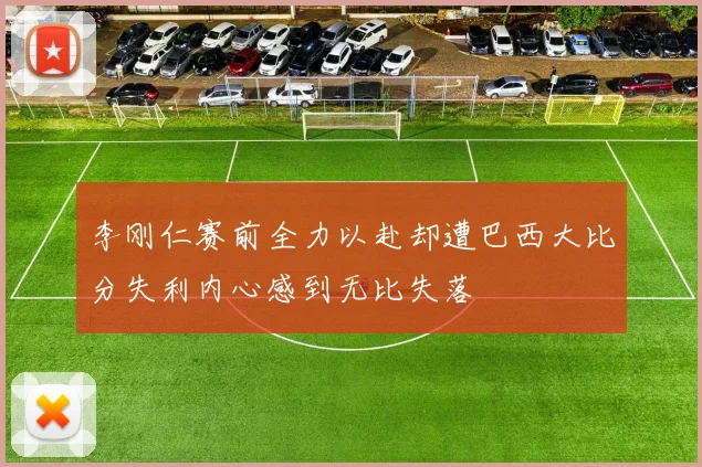 李刚仁赛前全力以赴却遭巴西大比分失利内心感到无比失落