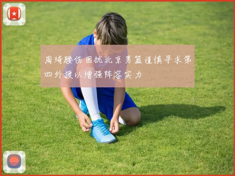 周琦腰伤困扰北京男篮谨慎寻求第四外援以增强阵容实力